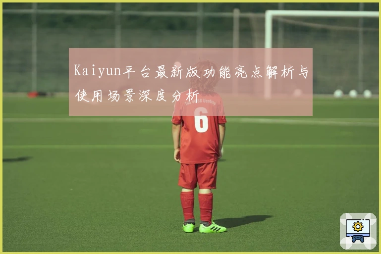 Kaiyun平台最新版功能亮点解析与使用场景深度分析