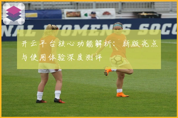 开云平台核心功能解析：新版亮点与使用体验深度测评