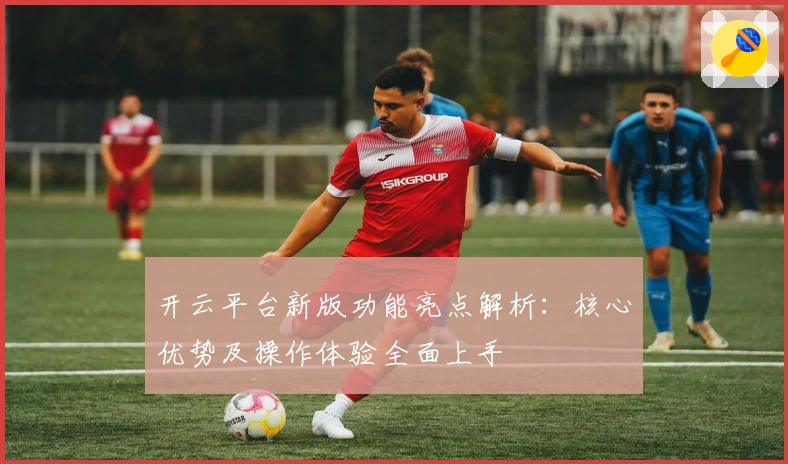 开云平台新版功能亮点解析：核心优势及操作体验全面上手
